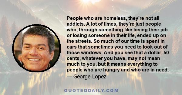 People who are homeless, they're not all addicts. A lot of times, they're just people who, through something like losing their job or losing someone in their life, ended up on the streets. So much of our time is spent