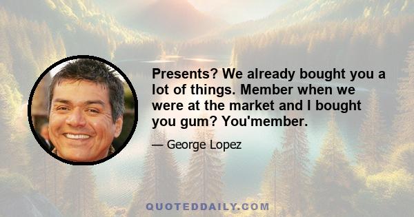 Presents? We already bought you a lot of things. Member when we were at the market and I bought you gum? You'member.