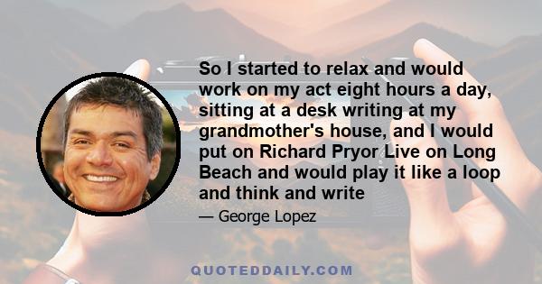 So I started to relax and would work on my act eight hours a day, sitting at a desk writing at my grandmother's house, and I would put on Richard Pryor Live on Long Beach and would play it like a loop and think and write