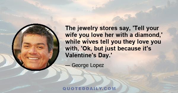 The jewelry stores say, 'Tell your wife you love her with a diamond,' while wives tell you they love you with, 'Ok, but just because it's Valentine's Day.'