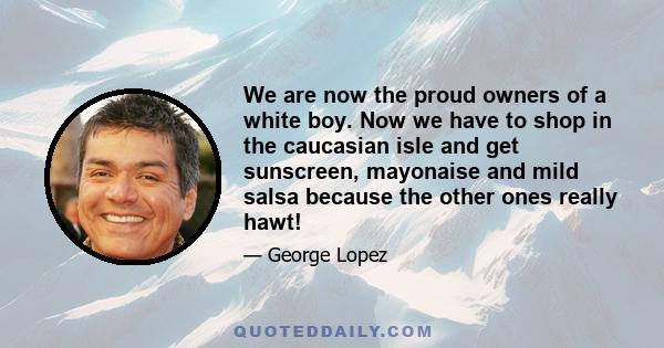 We are now the proud owners of a white boy. Now we have to shop in the caucasian isle and get sunscreen, mayonaise and mild salsa because the other ones really hawt!