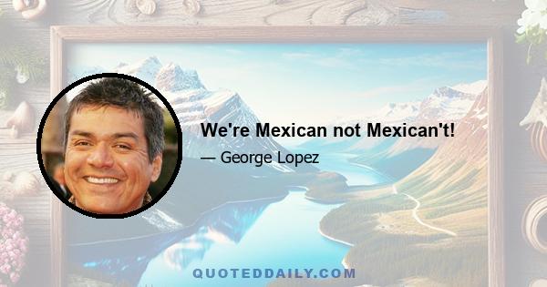 We're Mexican not Mexican't!