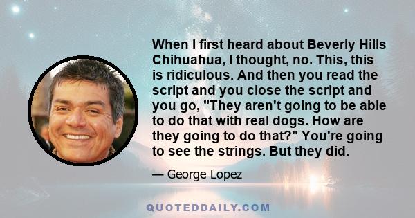 When I first heard about Beverly Hills Chihuahua, I thought, no. This, this is ridiculous. And then you read the script and you close the script and you go, They aren't going to be able to do that with real dogs. How