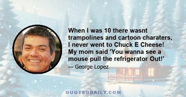 When I was 10 there wasnt trampolines and cartoon charaters, I never went to Chuck E Cheese! My mom said 'You wanna see a mouse pull the refrigerator Out!'