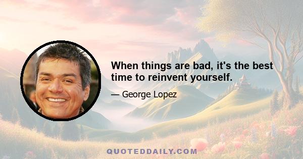 When things are bad, it's the best time to reinvent yourself.