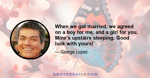 When we got married, we agreed on a boy for me, and a girl for you. Mine's upstairs sleeping. Good luck with yours!