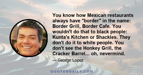 You know how Mexican restaurants always have border in the name: Border Grill, Border Cafe. You wouldn't do that to black people: Kunta's Kitchen or Shackles. They don't do it to white people. You don't see the Honkey