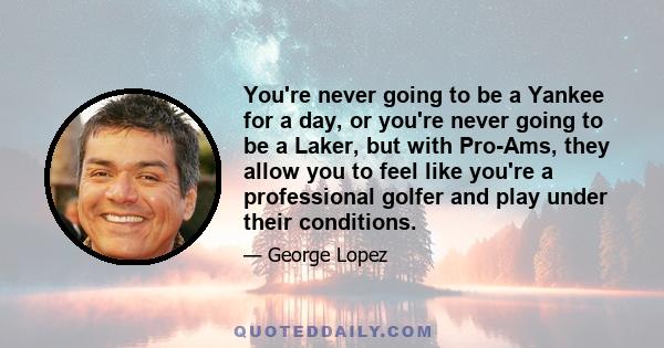 You're never going to be a Yankee for a day, or you're never going to be a Laker, but with Pro-Ams, they allow you to feel like you're a professional golfer and play under their conditions.