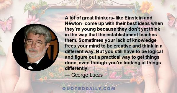 A lot of great thinkers- like Einstein and Newton- come up with their best ideas when they're young because they don't yet think in the way that the establishment teaches them. Sometimes your lack of knowledge frees