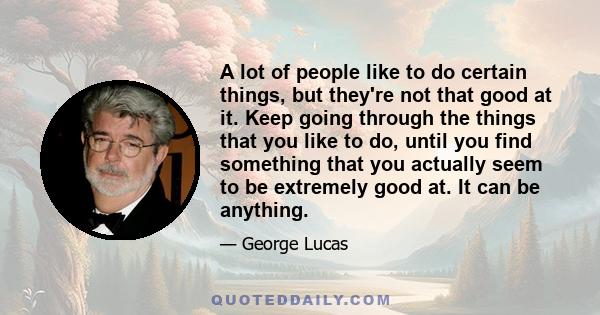 A lot of people like to do certain things, but they're not that good at it. Keep going through the things that you like to do, until you find something that you actually seem to be extremely good at. It can be anything.