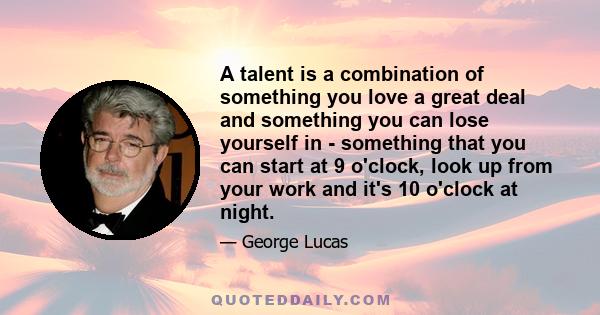 A talent is a combination of something you love a great deal and something you can lose yourself in - something that you can start at 9 o'clock, look up from your work and it's 10 o'clock at night.