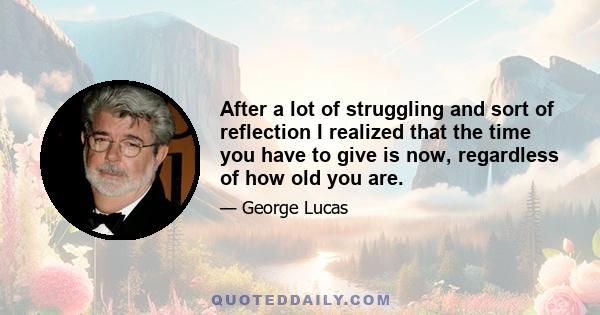 After a lot of struggling and sort of reflection I realized that the time you have to give is now, regardless of how old you are.