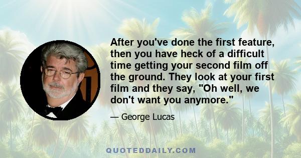 After you've done the first feature, then you have heck of a difficult time getting your second film off the ground. They look at your first film and they say, Oh well, we don't want you anymore.