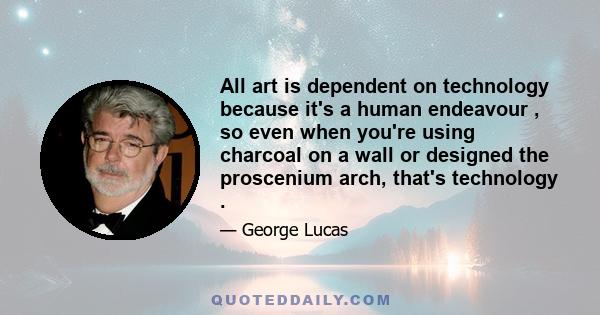 All art is dependent on technology because it's a human endeavour , so even when you're using charcoal on a wall or designed the proscenium arch, that's technology .