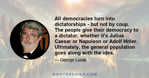 All democracies turn into dictatorships - but not by coup. The people give their democracy to a dictator, whether it's Julius Caesar or Napoleon or Adolf Hitler. Ultimately, the general population goes along with the