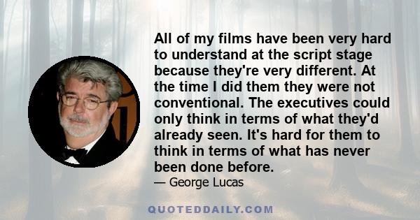 All of my films have been very hard to understand at the script stage because they're very different. At the time I did them they were not conventional. The executives could only think in terms of what they'd already