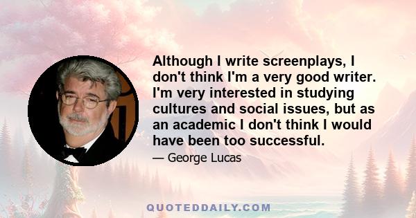 Although I write screenplays, I don't think I'm a very good writer. I'm very interested in studying cultures and social issues, but as an academic I don't think I would have been too successful.