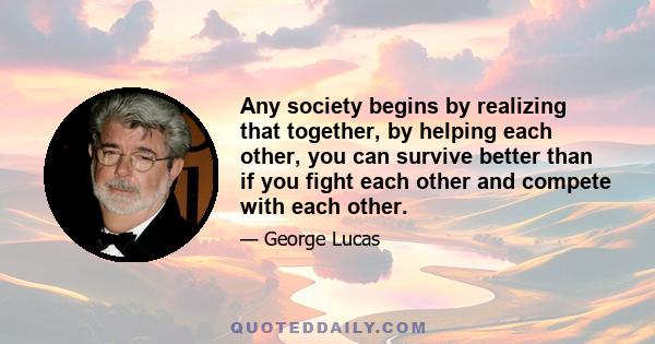 Any society begins by realizing that together, by helping each other, you can survive better than if you fight each other and compete with each other.