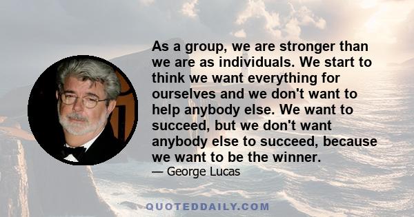 As a group, we are stronger than we are as individuals. We start to think we want everything for ourselves and we don't want to help anybody else. We want to succeed, but we don't want anybody else to succeed, because