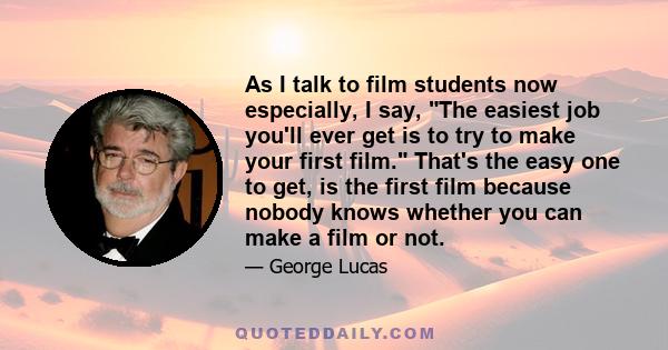 As I talk to film students now especially, I say, The easiest job you'll ever get is to try to make your first film. That's the easy one to get, is the first film because nobody knows whether you can make a film or not.