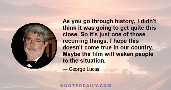 As you go through history, I didn't think it was going to get quite this close. So it's just one of those recurring things. I hope this doesn't come true in our country. Maybe the film will waken people to the situation.