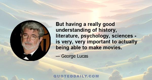 But having a really good understanding of history, literature, psychology, sciences - is very, very important to actually being able to make movies.