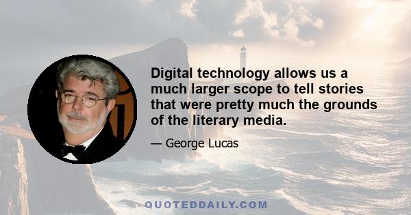 Digital technology allows us a much larger scope to tell stories that were pretty much the grounds of the literary media.