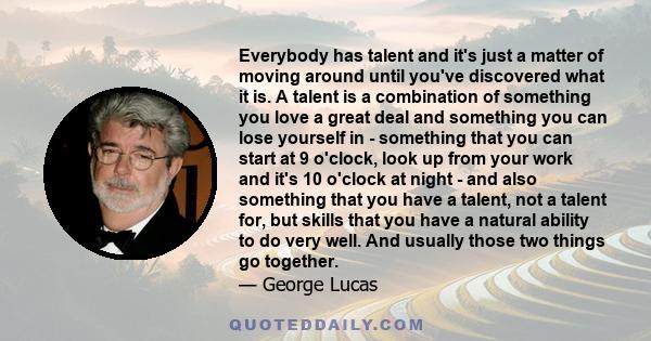 Everybody has talent and it's just a matter of moving around until you've discovered what it is. A talent is a combination of something you love a great deal and something you can lose yourself in - something that you