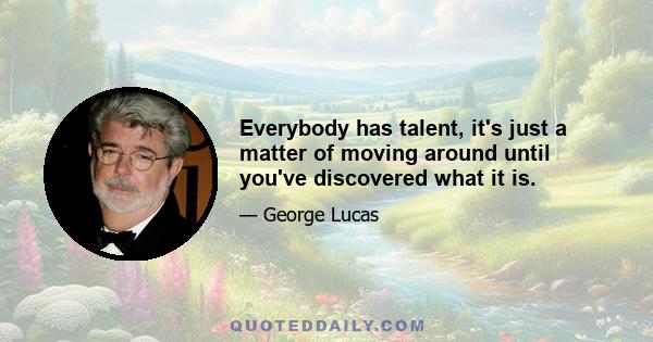 Everybody has talent, it's just a matter of moving around until you've discovered what it is.