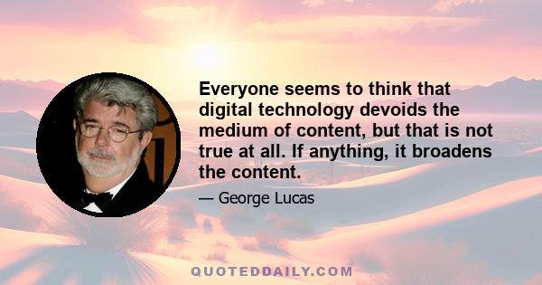 Everyone seems to think that digital technology devoids the medium of content, but that is not true at all. If anything, it broadens the content.