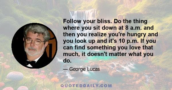 Follow your bliss. Do the thing where you sit down at 8 a.m. and then you realize you're hungry and you look up and it's 10 p.m. If you can find something you love that much, it doesn't matter what you do.