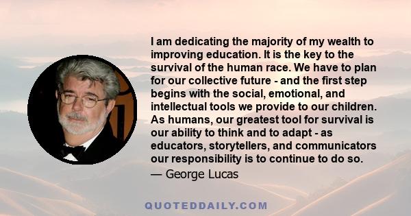 I am dedicating the majority of my wealth to improving education. It is the key to the survival of the human race. We have to plan for our collective future - and the first step begins with the social, emotional, and