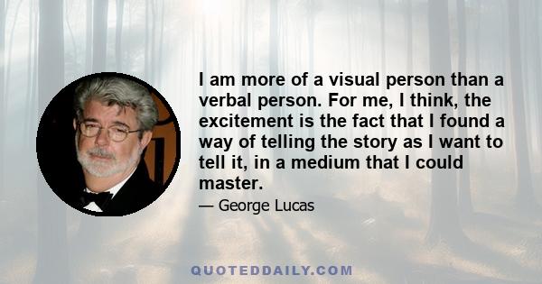 I am more of a visual person than a verbal person. For me, I think, the excitement is the fact that I found a way of telling the story as I want to tell it, in a medium that I could master.