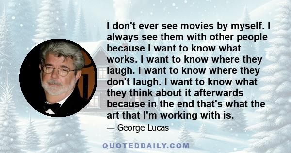 I don't ever see movies by myself. I always see them with other people because I want to know what works. I want to know where they laugh. I want to know where they don't laugh. I want to know what they think about it