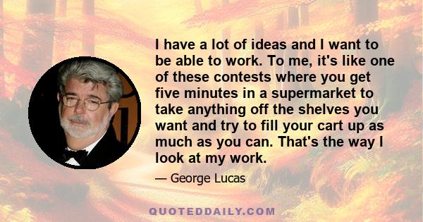 I have a lot of ideas and I want to be able to work. To me, it's like one of these contests where you get five minutes in a supermarket to take anything off the shelves you want and try to fill your cart up as much as