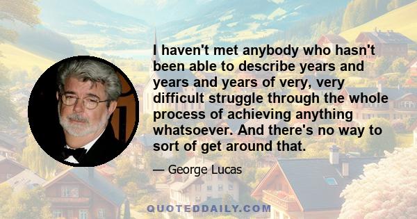 I haven't met anybody who hasn't been able to describe years and years and years of very, very difficult struggle through the whole process of achieving anything whatsoever. And there's no way to sort of get around that.