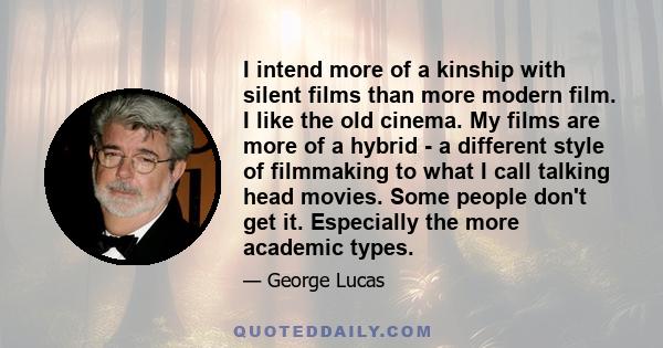 I intend more of a kinship with silent films than more modern film. I like the old cinema. My films are more of a hybrid - a different style of filmmaking to what I call talking head movies. Some people don't get it.