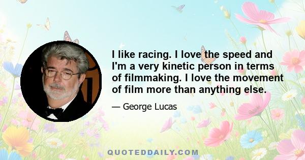 I like racing. I love the speed and I'm a very kinetic person in terms of filmmaking. I love the movement of film more than anything else.