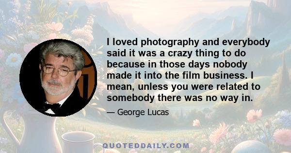 I loved photography and everybody said it was a crazy thing to do because in those days nobody made it into the film business. I mean, unless you were related to somebody there was no way in.