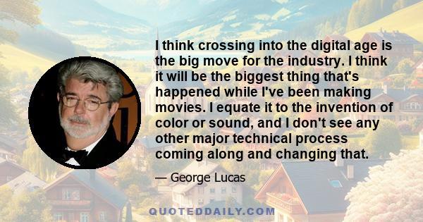 I think crossing into the digital age is the big move for the industry. I think it will be the biggest thing that's happened while I've been making movies. I equate it to the invention of color or sound, and I don't see 