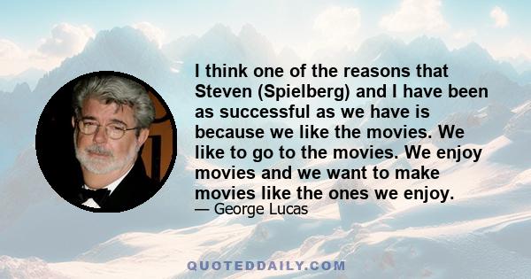 I think one of the reasons that Steven (Spielberg) and I have been as successful as we have is because we like the movies. We like to go to the movies. We enjoy movies and we want to make movies like the ones we enjoy.