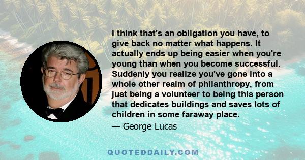 I think that's an obligation you have, to give back no matter what happens. It actually ends up being easier when you're young than when you become successful. Suddenly you realize you've gone into a whole other realm