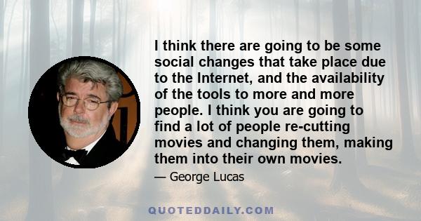 I think there are going to be some social changes that take place due to the Internet, and the availability of the tools to more and more people. I think you are going to find a lot of people re-cutting movies and