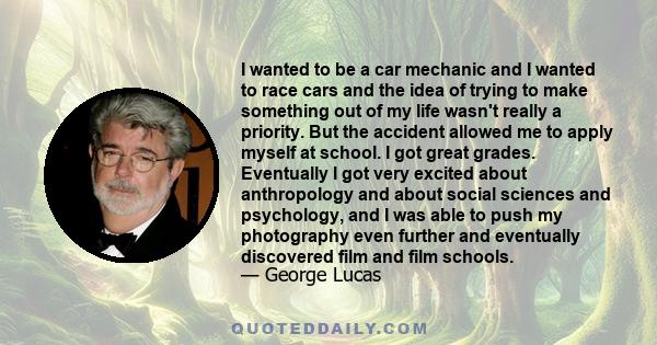 I wanted to be a car mechanic and I wanted to race cars and the idea of trying to make something out of my life wasn't really a priority. But the accident allowed me to apply myself at school. I got great grades.