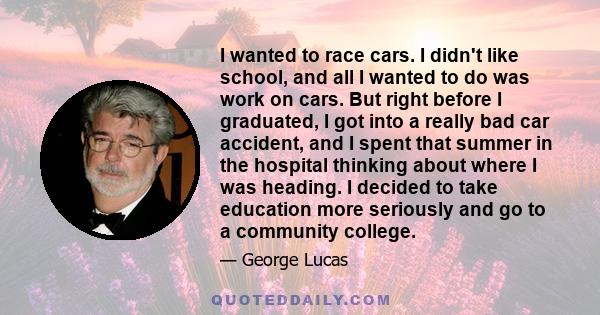 I wanted to race cars. I didn't like school, and all I wanted to do was work on cars. But right before I graduated, I got into a really bad car accident, and I spent that summer in the hospital thinking about where I