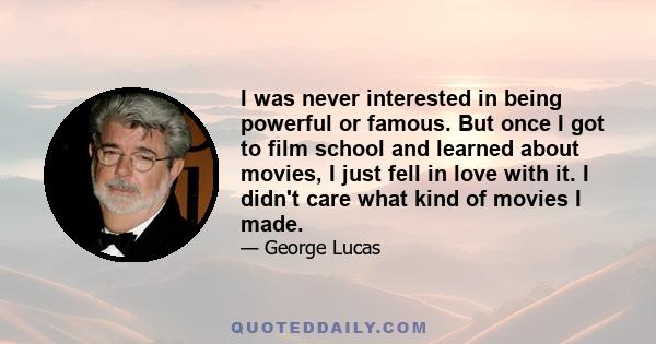 I was never interested in being powerful or famous. But once I got to film school and learned about movies, I just fell in love with it. I didn't care what kind of movies I made.