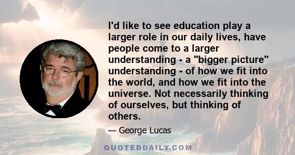 I'd like to see education play a larger role in our daily lives, have people come to a larger understanding - a bigger picture understanding - of how we fit into the world, and how we fit into the universe. Not