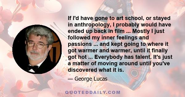 If I'd have gone to art school, or stayed in anthropology, I probably would have ended up back in film ... Mostly I just followed my inner feelings and passions ... and kept going to where it got warmer and warmer,