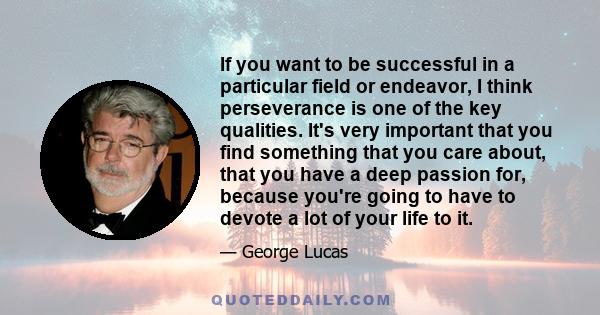 If you want to be successful in a particular field or endeavor, I think perseverance is one of the key qualities. It's very important that you find something that you care about, that you have a deep passion for,