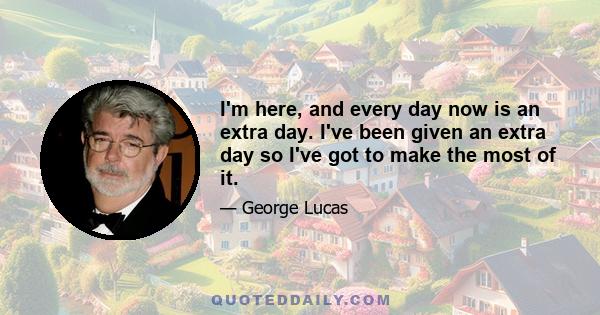 I'm here, and every day now is an extra day. I've been given an extra day so I've got to make the most of it.